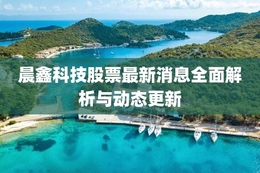 晨鑫科技股票最新消息全面解析與動(dòng)態(tài)更新