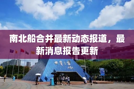 南北船合并最新動態(tài)報(bào)道，最新消息報(bào)告更新