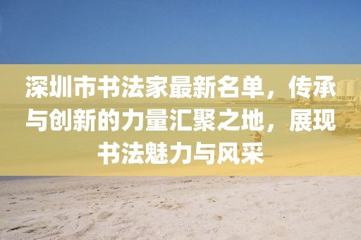 深圳市書法家最新名單，傳承與創(chuàng)新的力量匯聚之地，展現(xiàn)書法魅力與風(fēng)采