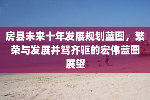房縣未來十年發(fā)展規(guī)劃藍(lán)圖，繁榮與發(fā)展并駕齊驅(qū)的宏偉藍(lán)圖展望