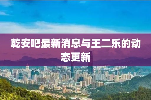 乾安吧最新消息與王二樂的動態(tài)更新