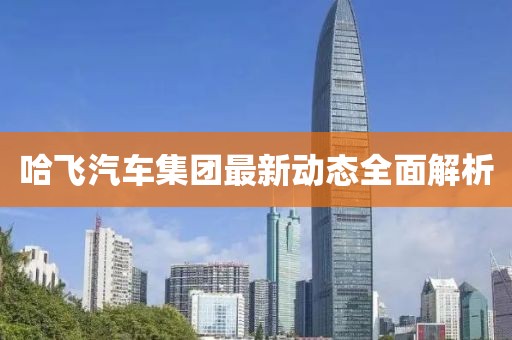哈飛汽車集團最新動態(tài)全面解析