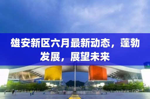 雄安新區(qū)六月最新動態(tài)，蓬勃發(fā)展，展望未來