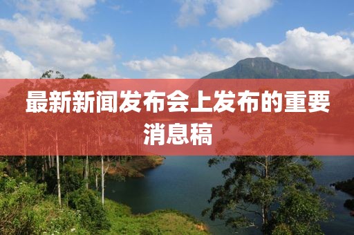 最新新聞發(fā)布會上發(fā)布的重要消息稿