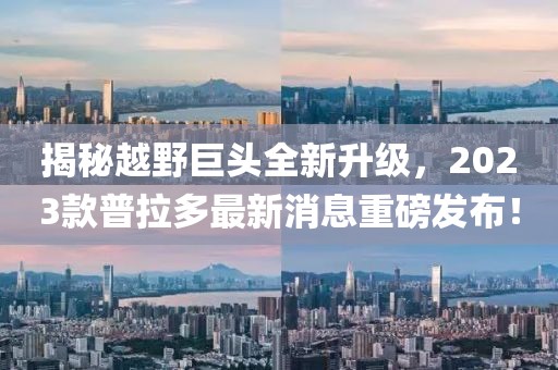 揭秘越野巨頭全新升級，2023款普拉多最新消息重磅發(fā)布！