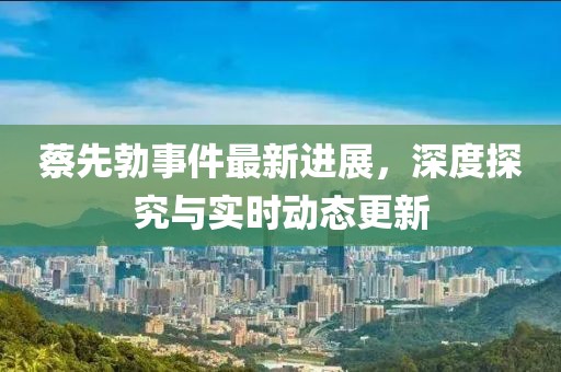 蔡先勃事件最新進(jìn)展，深度探究與實(shí)時(shí)動(dòng)態(tài)更新