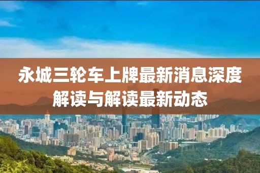永城三輪車(chē)上牌最新消息深度解讀與解讀最新動(dòng)態(tài)