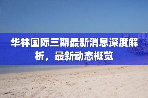 華林國(guó)際三期最新消息深度解析，最新動(dòng)態(tài)概覽