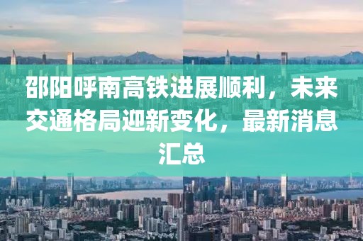 邵陽呼南高鐵進展順利，未來交通格局迎新變化，最新消息匯總