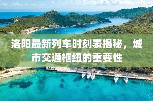 洛陽最新列車時刻表揭秘，城市交通樞紐的重要性