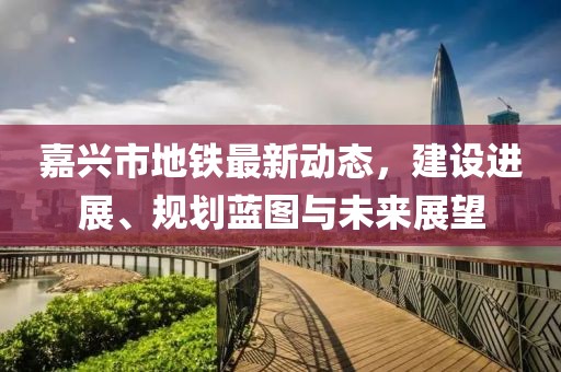 嘉興市地鐵最新動態(tài)，建設進展、規(guī)劃藍圖與未來展望