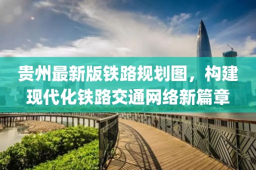 貴州最新版鐵路規(guī)劃圖，構建現(xiàn)代化鐵路交通網(wǎng)絡新篇章