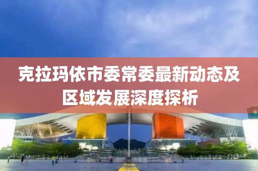 克拉瑪依市委常委最新動態(tài)及區(qū)域發(fā)展深度探析