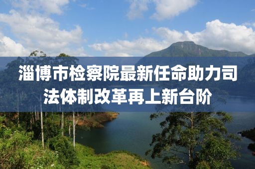 淄博市檢察院最新任命助力司法體制改革再上新臺階