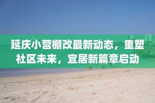 延慶小營棚改最新動態(tài)，重塑社區(qū)未來，宜居新篇章啟動