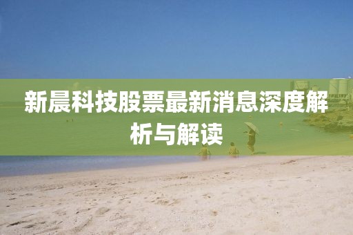 新晨科技股票最新消息深度解析與解讀