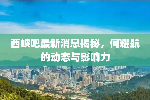 西峽吧最新消息揭秘，何耀航的動態(tài)與影響力