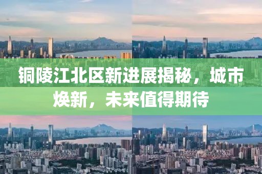 銅陵江北區(qū)新進(jìn)展揭秘，城市煥新，未來值得期待