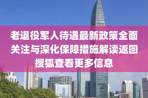 老退役軍人待遇最新政策全面關(guān)注與深化保障措施解讀返回搜狐查看更多信息