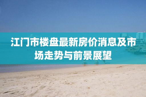 江門市樓盤最新房?jī)r(jià)消息及市場(chǎng)走勢(shì)與前景展望