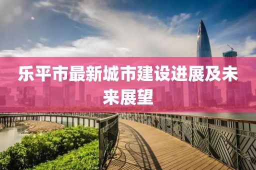 樂平市最新城市建設進展及未來展望