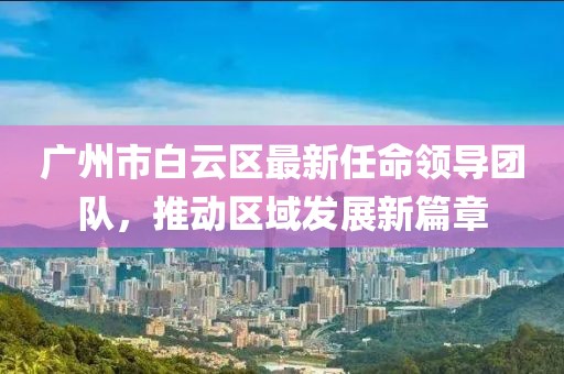 廣州市白云區(qū)最新任命領導團隊，推動區(qū)域發(fā)展新篇章