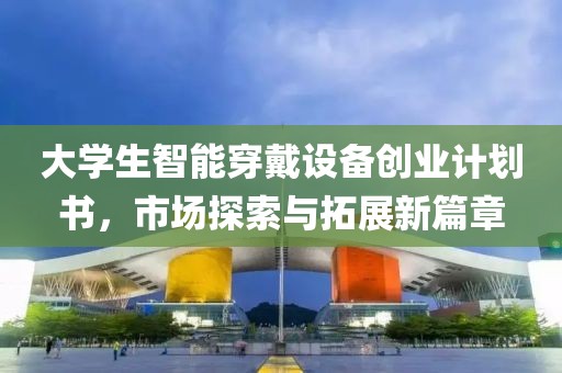 大學生智能穿戴設備創(chuàng)業(yè)計劃書，市場探索與拓展新篇章