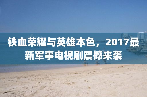 鐵血榮耀與英雄本色，2017最新軍事電視劇震撼來襲