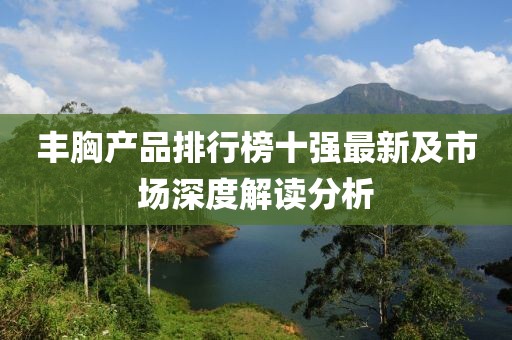豐胸產(chǎn)品排行榜十強最新及市場深度解讀分析