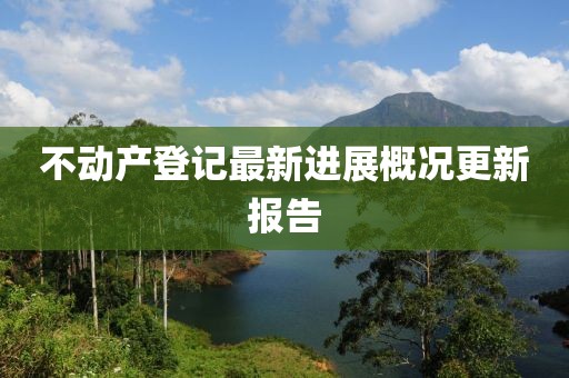不動(dòng)產(chǎn)登記最新進(jìn)展概況更新報(bào)告