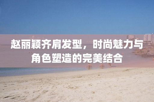 趙麗穎齊肩發(fā)型，時(shí)尚魅力與角色塑造的完美結(jié)合