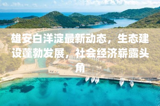 雄安白洋淀最新動(dòng)態(tài)，生態(tài)建設(shè)蓬勃發(fā)展，社會(huì)經(jīng)濟(jì)嶄露頭角