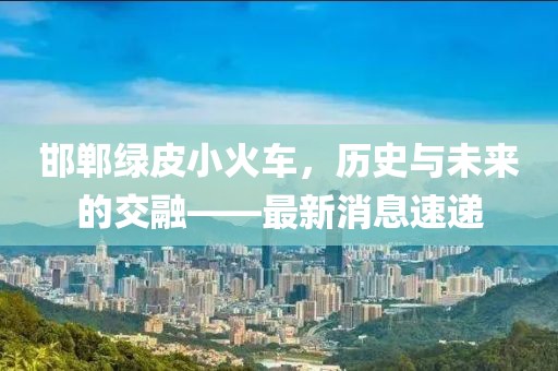 邯鄲綠皮小火車，歷史與未來的交融——最新消息速遞