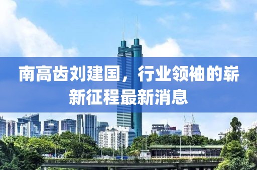 南高齒劉建國，行業(yè)領(lǐng)袖的嶄新征程最新消息