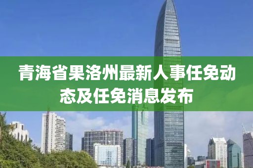 青海省果洛州最新人事任免動(dòng)態(tài)及任免消息發(fā)布