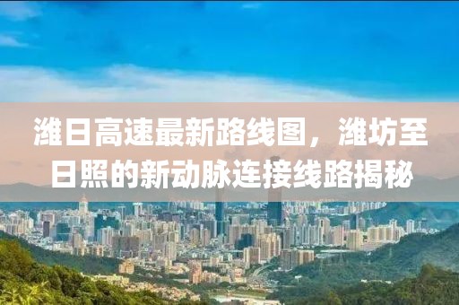 濰日高速最新路線圖，濰坊至日照的新動(dòng)脈連接線路揭秘