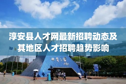 淳安縣人才網(wǎng)最新招聘動(dòng)態(tài)及其地區(qū)人才招聘趨勢(shì)影響