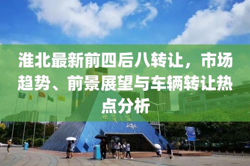 淮北最新前四后八轉(zhuǎn)讓，市場趨勢、前景展望與車輛轉(zhuǎn)讓熱點分析