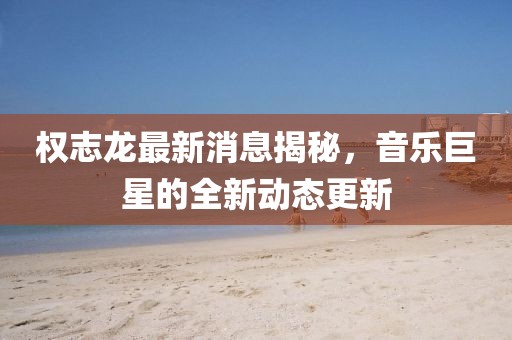 權(quán)志龍最新消息揭秘，音樂巨星的全新動態(tài)更新