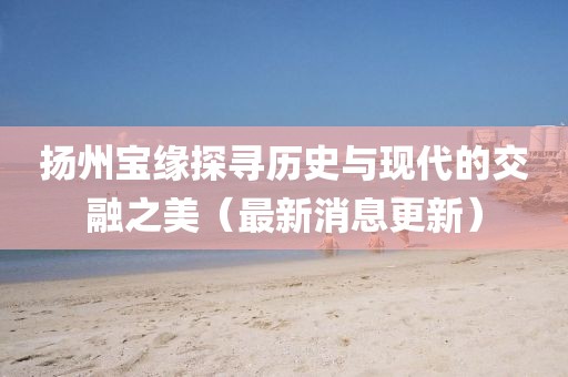 揚州寶緣探尋歷史與現(xiàn)代的交融之美（最新消息更新）