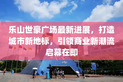 樂山世豪廣場最新進展，打造城市新地標(biāo)，引領(lǐng)商業(yè)新潮流啟幕在即