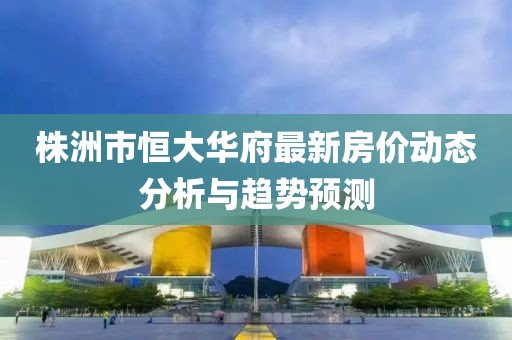 株洲市恒大華府最新房?jī)r(jià)動(dòng)態(tài)分析與趨勢(shì)預(yù)測(cè)