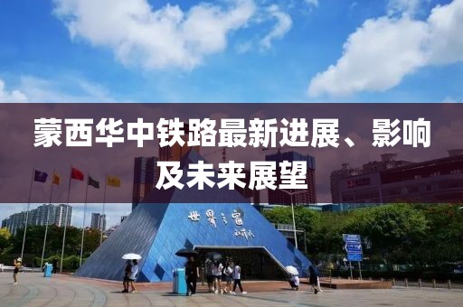 蒙西華中鐵路最新進(jìn)展、影響及未來(lái)展望