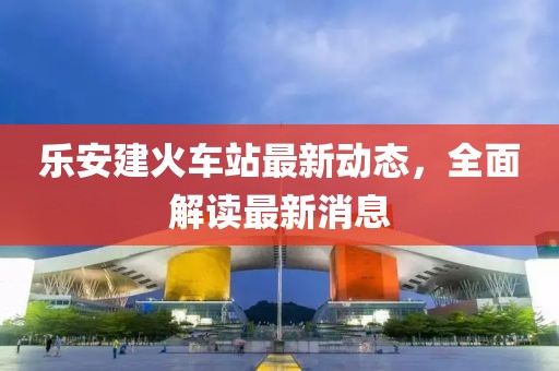 樂安建火車站最新動(dòng)態(tài)，全面解讀最新消息