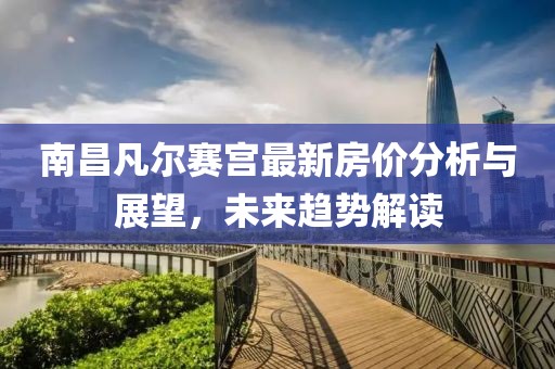 南昌凡爾賽宮最新房價(jià)分析與展望，未來趨勢解讀