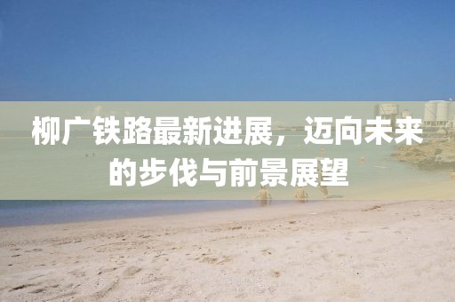 柳廣鐵路最新進(jìn)展，邁向未來的步伐與前景展望