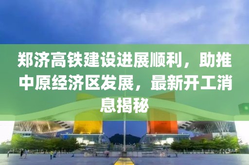 鄭濟(jì)高鐵建設(shè)進(jìn)展順利，助推中原經(jīng)濟(jì)區(qū)發(fā)展，最新開工消息揭秘