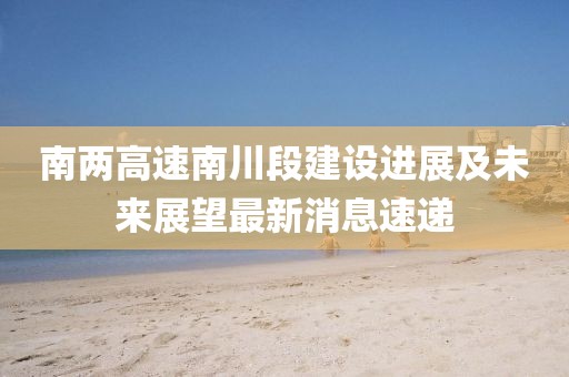 南兩高速南川段建設(shè)進(jìn)展及未來展望最新消息速遞