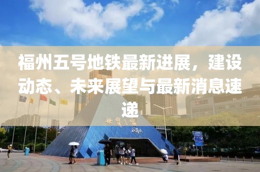 福州五號(hào)地鐵最新進(jìn)展，建設(shè)動(dòng)態(tài)、未來展望與最新消息速遞