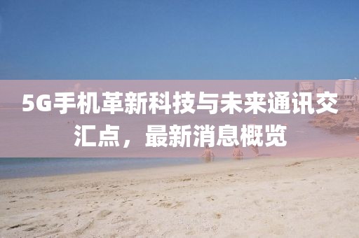5G手機(jī)革新科技與未來通訊交匯點(diǎn)，最新消息概覽